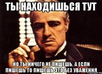 ты находишься тут но ты ничего не пишешь. а если пишешь то пишешь это без уважения