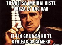 tu vrei sa impingi niste varza la bac dar ti-i in grija sa nu te spaleasca camera