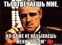 ты отвечаешь мне, но даже не называешь меня "отцом"