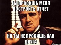 ты просишь меня построить отчет но ты не просишь как друга