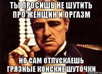 ты просишь не шутить про женщин и оргазм но сам отпускаешь грязные конские шуточки