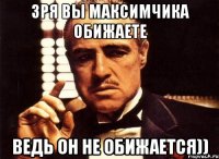 зря вы максимчика обижаете ведь он не обижается))