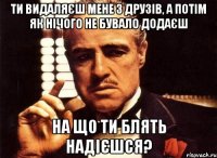 ти видаляєш мене з друзів, а потім як нічого не бувало додаєш на що ти блять надієшся?