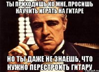 ты приходишь ко мне, просишь научить играть на гитаре но ты даже не знаешь, что нужно перестроить гитару