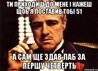 ти приходиш до мене і кажеш щоб я поставив тобі 51 а сам ще здав лаб за першу четверть