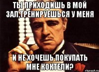 ты приходишь в мой зал,тренируешься у меня и не хочешь покупать мне коктели?