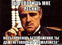 ты говоришь мне "ресни!" но ты просишь без уважения, ты даже не говоришь "пожалуйста"