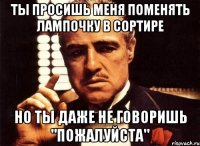 ты просишь меня поменять лампочку в сортире но ты даже не говоришь "пожалуйста"