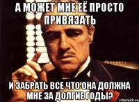 а может мне её просто привязать и забрать все что она должна мне за долгие годы?