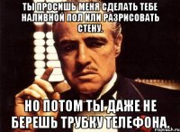 ты просишь меня сделать тебе наливной пол или разрисовать стену. но потом ты даже не берешь трубку телефона.