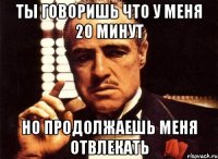 ты говоришь что у меня 20 минут но продолжаешь меня отвлекать