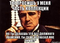 ты просишь у меня часть коллекции но ты делаешь это без должного уважения, ты даже не сказал мне "привет"