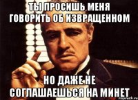 ты просишь меня говорить об извращенном но даже не соглашаешься на минет