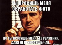 ты просишь меня обработать фото но ты просишь меня без уважения, даже не приносишь чай...