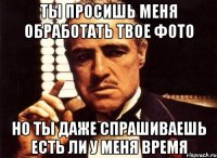 ты просишь меня обработать твое фото но ты даже спрашиваешь есть ли у меня время