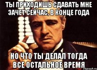 ты приходишь сдавать мне зачет сейчас, в конце года но что ты делал тогда все остальное время