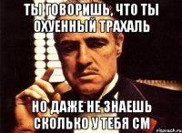 ты говоришь, что ты охуенный трахаль но даже не знаешь сколько у тебя см