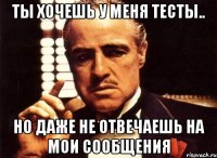 ты хочешь у меня тесты.. но даже не отвечаешь на мои сообщения