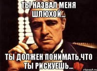 ты назвал меня шлюхой... ты должен понимать,что ты рискуешь...