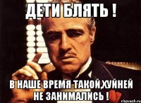 дети блять ! в наше время такой,хуйней не занимались !