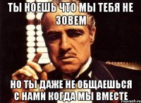 ты ноешь что мы тебя не зовем но ты даже не общаешься с нами когда мы вместе