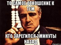 то самое отношение к тем кто зарегился 2минуты назад