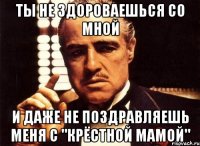 ты не здороваешься со мной и даже не поздравляешь меня с "крёстной мамой"