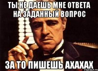 ты не даешь мне ответа на заданный вопрос за то пишешь ахахах