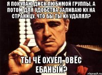 я покупаю диск любимой группы, а потом для удобства заливаю их на страницу, что бы ты их удалял? ты чё охуел, овёс ебаный?