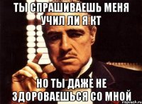 ты спрашиваешь меня учил ли я кт но ты даже не здороваешься со мной