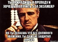 ты приходишь к преподу и хочешь получить 5 за экзамен? но ты делаешь это без должного уважения, ты даже не защитил курсач