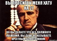 вы просите у меня хату на 21 но вы делаете это без должного уважения, вы даже не называете крестным-алкоголиком.