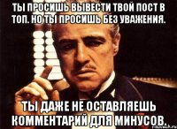 ты просишь вывести твой пост в топ. но ты просишь без уважения. ты даже не оставляешь комментарий для минусов.