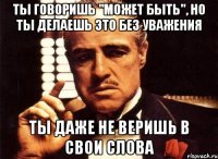 ты говоришь "может быть", но ты делаешь это без уважения ты даже не веришь в свои слова