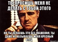 ты просишь меня не делать с тобой этого но ты делаешь это без уважения, ты даже не называешь меня кресный отец