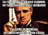 ты говоришь что я дал заднюю, но ты делаешь это без уважения ты даже не можешь аргументировать свои слова