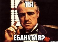 ты ебанутая?