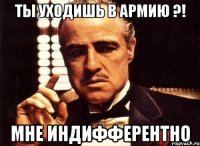 ты уходишь в армию ?! мне индифферентно