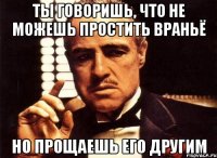 ты говоришь, что не можешь простить враньё но прощаешь его другим