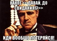 какое << давай, до свидания!?>> иди вообше потеряйся!