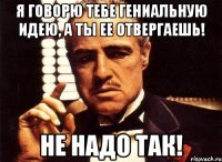 я говорю тебе гениальную идею, а ты ее отвергаешь! не надо так!