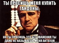 ты просишь меня купить гандоны, но ты просишь это без уважения,ты даже не называешь меня антохой