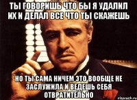 ты говоришь что бы я удалил их и делал все что ты скажешь но ты сама ничем это вообще не заслужила и ведешь себя отвратительно