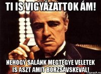 ti is vigyázattok ám! nehogy salánk megtegye veletek is aszt amit borzsávskeval!