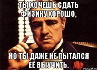 ты хочешь сдать физику хорошо, но ты даже не пытался её выучить.