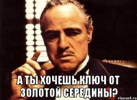  а ты хочешь ключ от золотой середины?