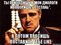 ты приходишь в мои диалоги и говоришь: "отстань". а потом просишь поставить тебе like