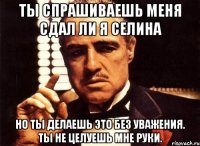 ты спрашиваешь меня сдал ли я селина но ты делаешь это без уважения. ты не целуешь мне руки.