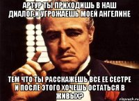 артур ты приходишь в наш диалог,и угрожаешь моей ангелине тем что ты расскажешь все ее сестре и после этого хочешь остаться в живых?