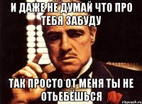 и даже не думай что про тебя забуду так просто от меня ты не отьебёшься